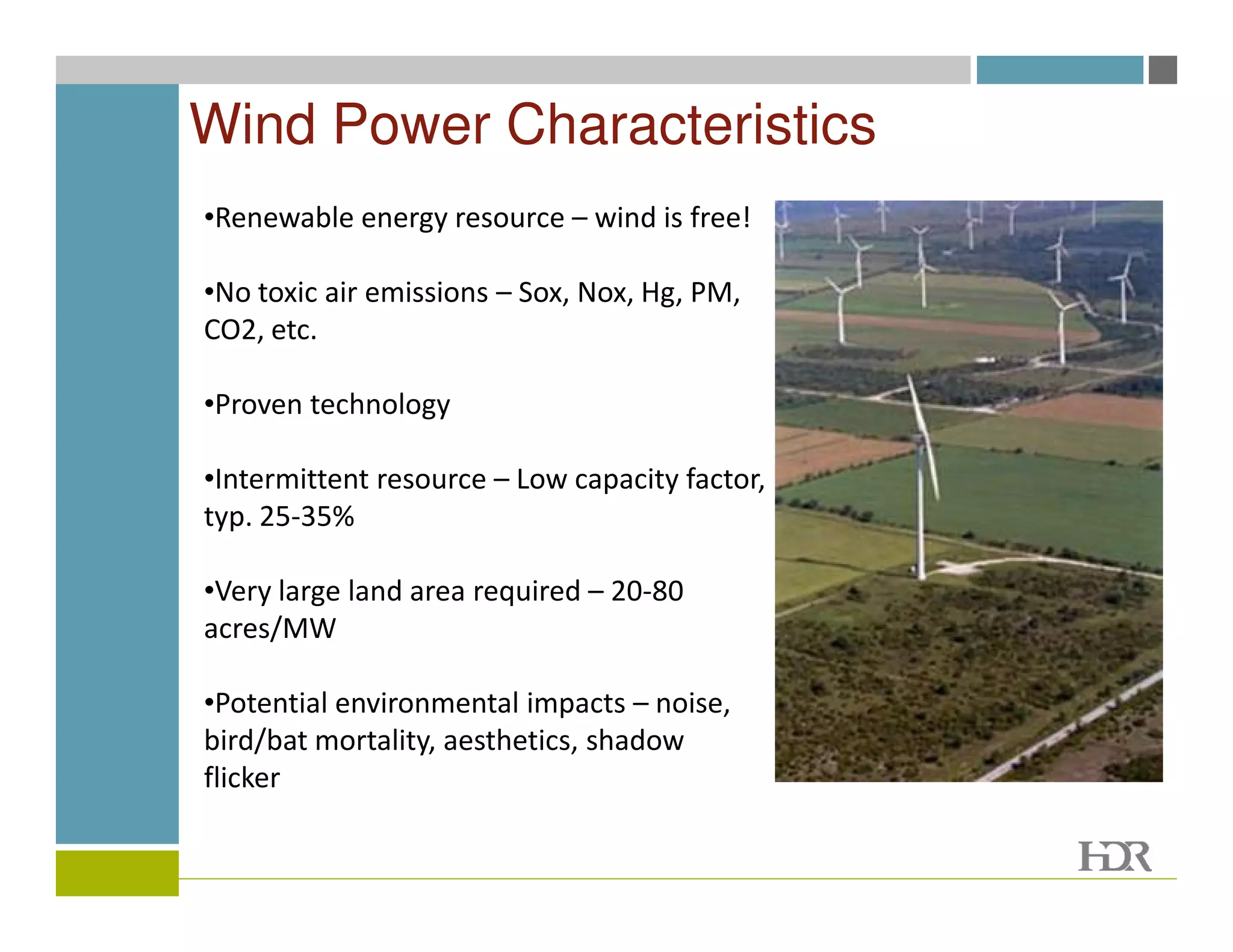 Wind Power Characteristics
•Renewable energy resource – wind is free!

•No toxic air emissions – Sox, Nox, Hg, PM,
CO2, etc.

•Proven technology

•Intermittent resource – Low capacity factor,
typ. 25-35%

•Very large land area required – 20-80
acres/MW

•Potential environmental impacts – noise,
bird/bat mortality, aesthetics, shadow
flicker
 