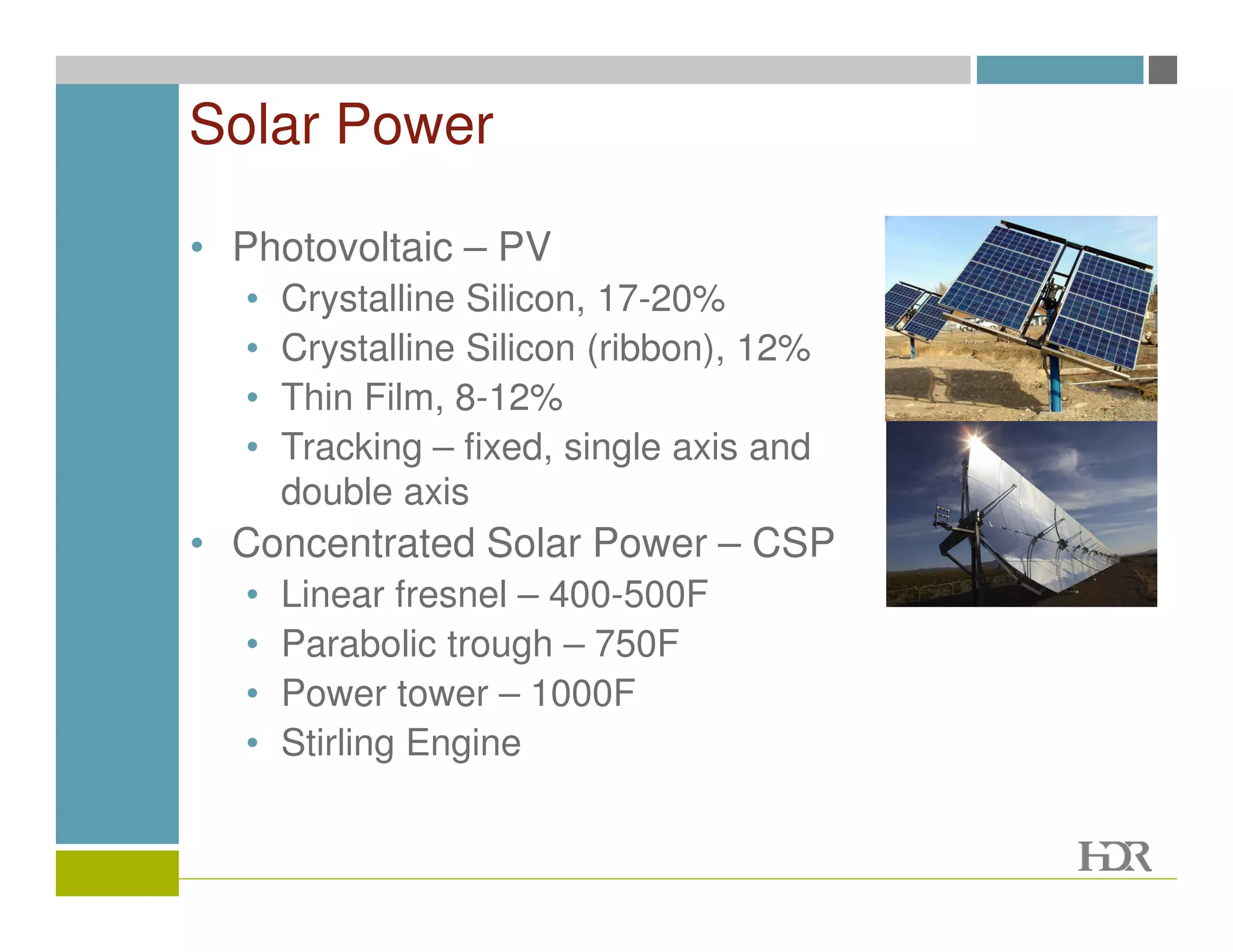 Solar Power

• Photovoltaic – PV
  •   Crystalline Silicon, 17-20%
  •   Crystalline Silicon (ribbon), 12%
  •   Thin Film, 8-12%
  •   Tracking – fixed, single axis and
      double axis
• Concentrated Solar Power – CSP
  •   Linear fresnel – 400-500F
  •   Parabolic trough – 750F
  •   Power tower – 1000F
  •   Stirling Engine
 