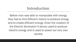 Introduction
Before man was able to manipulate with energy,
they had to find different means to produce energy
and to create efficient energy. Enter the creation of
the Electric Generator! A device used to produce
electric energy and is used to power our very own
society
 