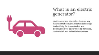What is an electric
generator?
electric generator, also called dynamo, any
machine that converts mechanical energy
to electricity for transmission and
distribution over power lines to domestic,
commercial, and industrial customers
 