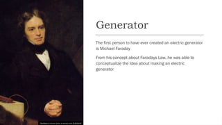 Generator
The first person to have ever created an electric generator
is Michael Faraday
From his concept about Faradays Law, he was able to
conceptualize the Idea about making an electric
generator
This Photo by Unknown Author is licensed under CC BY-SA-NC
 