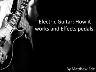 Electric Guitar: How it
works and Effects pedals.




             By Matthew Ede
 
