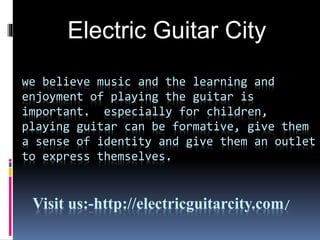 we believe music and the learning and
enjoyment of playing the guitar is
important. especially for children,
playing guitar can be formative, give them
a sense of identity and give them an outlet
to express themselves.
Visit us:-http://electricguitarcity.com/
Electric Guitar City
 
