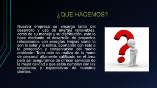 ¿QUE HACEMOS?
Nuestra empresa se encarga tanto del
desarrollo y uso de energía renovables,
como de su manejo y su distribución, esto lo
hace mediante el desarrollo de proyectos
relacionados con energías limpias como lo
son la solar y la eólica, aportando con esto a
la protección y conservación del medio
ambiente. Todo esto se realiza de la mano
de personal altamente calificado en el área
para así asegurarnos de ofrecer servicios de
la mejor calidad y que estos cumplan con las
exigencias y expectativas de nuestros
clientes.
 