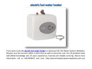 If you want to plumb electric hot water heater so please go the Hot Water Systems Wakerley.
We give very fast services within a short time as well as economic cost. Our all plumbers have
well-skilled knowledge also 25 years experience, licensed and reliable servicing. About more
information call us 0412878453 and visit; http://www.hotwatersystemswakerley.com.au/
 