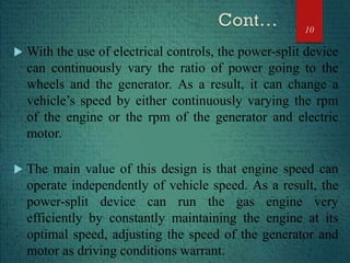  With the use of electrical controls, the power-split device
can continuously vary the ratio of power going to the
wheels and the generator. As a result, it can change a
vehicle’s speed by either continuously varying the rpm
of the engine or the rpm of the generator and electric
motor.
 The main value of this design is that engine speed can
operate independently of vehicle speed. As a result, the
power-split device can run the gas engine very
efficiently by constantly maintaining the engine at its
optimal speed, adjusting the speed of the generator and
motor as driving conditions warrant.
10
 