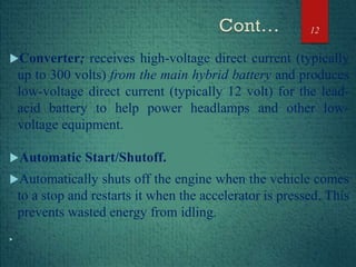 Converter; receives high-voltage direct current (typically
up to 300 volts) from the main hybrid battery and produces
low-voltage direct current (typically 12 volt) for the lead-
acid battery to help power headlamps and other low-
voltage equipment.
Automatic Start/Shutoff.
Automatically shuts off the engine when the vehicle comes
to a stop and restarts it when the accelerator is pressed. This
prevents wasted energy from idling.

12
 