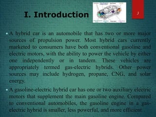 I. Introduction
 A hybrid car is an automobile that has two or more major
sources of propulsion power. Most hybrid cars currently
marketed to consumers have both conventional gasoline and
electric motors, with the ability to power the vehicle by either
one independently or in tandem. These vehicles are
appropriately termed gas-electric hybrids. Other power
sources may include hydrogen, propane, CNG, and solar
energy.
 A gasoline-electric hybrid car has one or two auxiliary electric
motors that supplement the main gasoline engine. Compared
to conventional automobiles, the gasoline engine in a gas-
electric hybrid is smaller, less powerful, and more efficient.
3
 