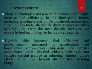 1. HYBRIDS EMERGE
Many technologies and power trains may significantly
increase fuel efficiency in the foreseeable future,
including gasoline-electric hybrids, diesel, natural gas,
flex-fuel (bio-fuel), all-electric (battery only) and fuel-
cell vehicles. Over the next decade, however, we
expect hybrid technology to be the most important.
Hybrids offer improved fuel efficiency and
performance— measured by acceleration and
horsepower (hp)—lower emissions and greater
convenience: unlike bio-fuel vehicles, hybrids do not
require special pumps at refueling stations; unlike
all-electric vehicles, hybrids do not limit driving
range.
4
 