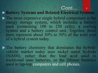  Battery Systems and Related Electrical Systems
 The most expensive single hybrid component is the
energy storage system, which includes a battery
pack (containing 100 to 250 cells), a cooling
system and a battery control unit. Together, these
parts represent about 30% to 50% of the total cost
of a hybrid system today.
 The battery chemistry that dominates the hybrid-
vehicle market today uses nickel metal hydride
(NiMH), rather than the lead acid used in
traditional auto batteries, or the lithium batteries
used in lap-top computers and cell phones.
6
 