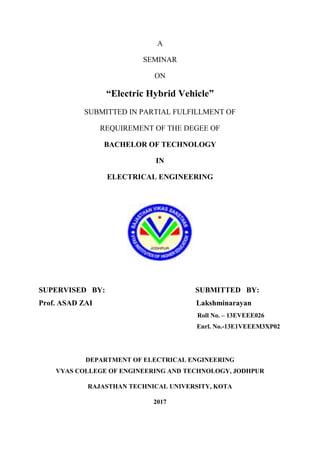 A
SEMINAR
ON
“Electric Hybrid Vehicle”
SUBMITTED IN PARTIAL FULFILLMENT OF
REQUIREMENT OF THE DEGEE OF
BACHELOR OF TECHNOLOGY
IN
ELECTRICAL ENGINEERING
SUPERVISED BY: SUBMITTED BY:
Prof. ASAD ZAI Lakshminarayan
Roll No. – 13EVEEE026
Enrl. No.-13E1VEEEM3XP02
DEPARTMENT OF ELECTRICAL ENGINEERING
VYAS COLLEGE OF ENGINEERING AND TECHNOLOGY, JODHPUR
RAJASTHAN TECHNICAL UNIVERSITY, KOTA
2017
 