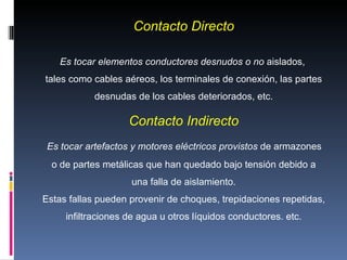 Contacto Directo Es tocar elementos conductores desnudos o no  aislados,  tales como cables aéreos, los terminales de conexión, las partes desnudas de los cables deteriorados, etc. Contacto Indirecto Es tocar artefactos y motores eléctricos provistos  de armazones  o de partes metálicas que han quedado bajo tensión debido a una falla de aislamiento. Estas fallas pueden provenir de choques, trepidaciones repetidas,  infiltraciones de agua u otros líquidos conductores. etc. 