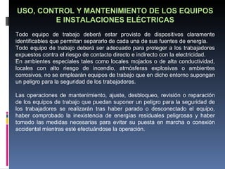 USO, CONTROL Y MANTENIMIENTO DE LOS EQUIPOS E INSTALACIONES ELÉCTRICAS Todo equipo de trabajo deberá estar provisto de dispositivos claramente identificables que permitan separarlo de cada una de sus fuentes de energía. Todo equipo de trabajo deberá ser adecuado para proteger a los trabajadores expuestos contra el riesgo de contacto directo e indirecto con la electricidad. En ambientes especiales tales como locales mojados o de alta conductividad, locales con alto riesgo de incendio, atmósferas explosivas o ambientes corrosivos, no se emplearán equipos de trabajo que en dicho entorno supongan un peligro para la seguridad de los trabajadores. Las operaciones de mantenimiento, ajuste, desbloqueo, revisión o reparación de los equipos de trabajo que puedan suponer un peligro para la seguridad de los trabajadores se realizarán tras haber parado o desconectado el equipo, haber comprobado la inexistencia de energías residuales peligrosas y haber tomado las medidas necesarias para evitar su puesta en marcha o conexión accidental mientras esté efectuándose la operación. 