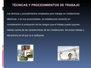 TÉCNICAS Y PROCEDIMIENTOS DE TRABAJO Las técnicas y procedimientos empleados para trabajar en instalaciones eléctricas, o en sus proximidades, se establecerán teniendo en consideración la evaluación de los riesgos que el trabajo pueda suponer, habida cuenta de las características de las instalaciones, del propio trabajo y del entorno en el que va a realizarse. 