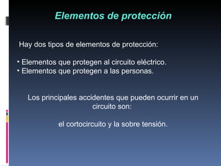Elementos de protección Hay dos tipos de elementos de protección:  Elementos que protegen al circuito eléctrico. Elementos que protegen a las personas.  Los principales accidentes que pueden ocurrir en un circuito son:  el cortocircuito y la sobre tensión. 