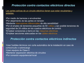 Protección contra contactos eléctricos directos Las partes activas de un circuito eléctrico tienen que estar recubiertas y aisladas: Por medio de barreras o envolventes Por alejamiento de las partes en tensión Mediante  interruptores diferenciales  de alta sensibilidad Por el empleo de tensiones pequeñas de 50  voltios  y ser posible tensiones de  seguridad de 24 voltios en los cuadros eléctricos de control. Emplear conexiones a tierra en las  máquinas eléctricas Emplear secciones adecuadas en los  cables eléctricos Protección contra contactos eléctricos indirectos Usar fusibles térmicos con corte automático de la instalación en caso de cortocircuito o sobrecarga Usar equipos de Clase II Mantener separación eléctrica de circuitos Por conexión equipotencial local 