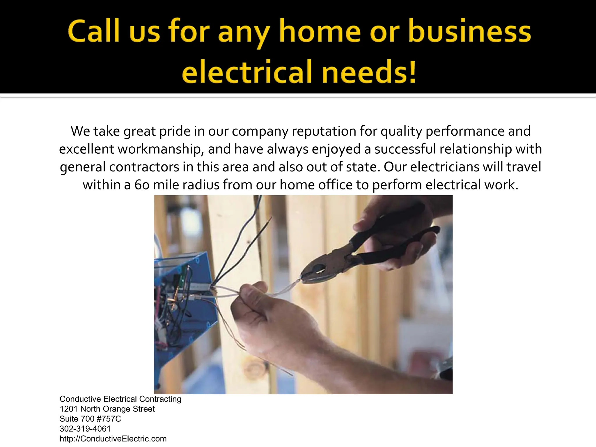 We take great pride in our company reputation for quality performance and
excellent workmanship, and have always enjoyed a successful relationship with
general contractors in this area and also out of state. Our electricians will travel
   within a 60 mile radius from our home office to perform electrical work.




Conductive Electrical Contracting                                Conductive Electrical Contracting
1201 North Orange Street                                                1201 North Orange Street
Suite 700 #757C                                                                 Suite 700 #757C
302-319-4061                                                                        302-319-4061
http://ConductiveElectric.com                                       http://ConductiveElectric.com
 