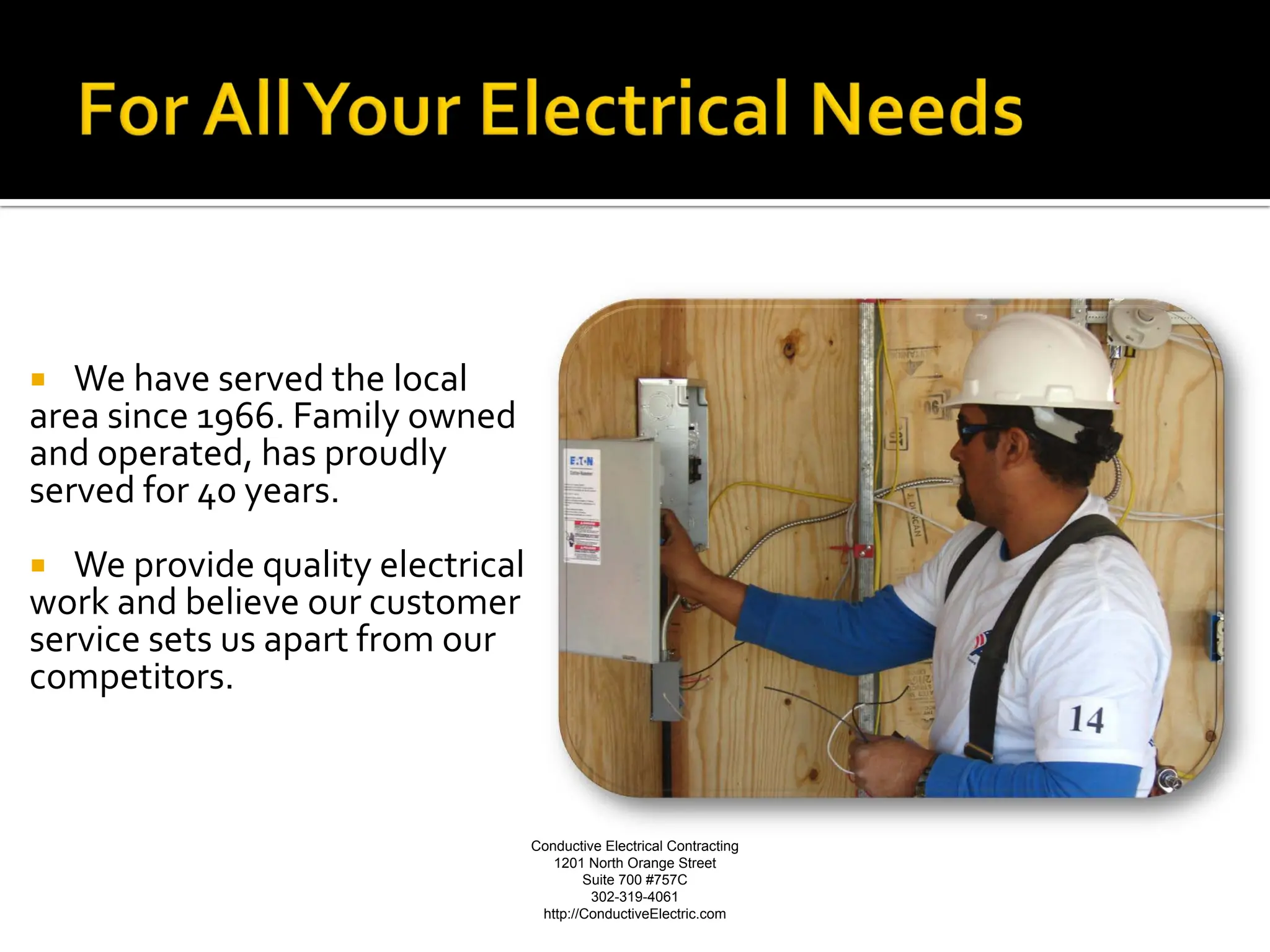   We have served the local
area since 1966. Family owned
and operated, has proudly
served for 40 years.
  We provide quality electrical
work and believe our customer
service sets us apart from our
competitors.



                                   Conductive Electrical Contracting   Conductive Electrical Contracting
                                      1201 North Orange Street
                                           Suite 700 #757C
                                                                              1201 North Orange Street
                                            302-319-4061                              Suite 700 #757C
                                    http://ConductiveElectric.com                         302-319-4061
                                                                          http://ConductiveElectric.com
 