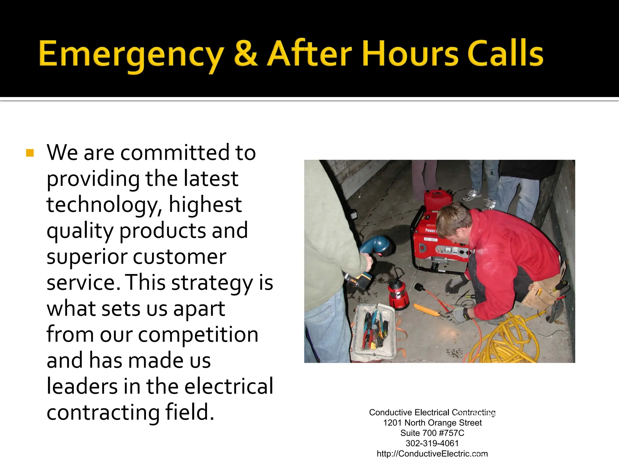    We are committed to
    providing the latest
    technology, highest
    quality products and
    superior customer
    service. This strategy is
    what sets us apart
    from our competition
    and has made us
    leaders in the electrical
    contracting field.          Conductive Electrical Contracting Electrical Contracting
                                                       Conductive
                                   1201 North Orange Street 1201 North Orange Street
                                        Suite 700 #757C               Suite 700 #757C
                                         302-319-4061                     302-319-4061
                                 http://ConductiveElectric.com
                                                          http://ConductiveElectric.com
 