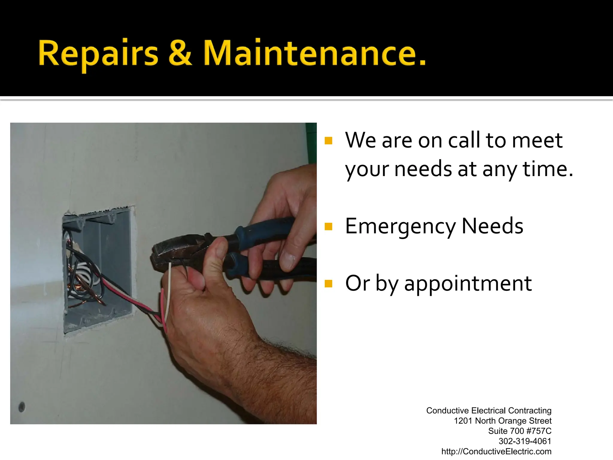    We are on call to meet
    your needs at any time.

   Emergency Needs

   Or by appointment




            Conductive Electrical Contracting
                  Conductive Electrical Contracting
                   1201 North Orange Street Street
                           1201 North Orange
                              Suite 700 #757C#757C
                                     Suite 700
                                302-319-4061
                                       302-319-4061
               http://ConductiveElectric.com
                       http://ConductiveElectric.com
 
