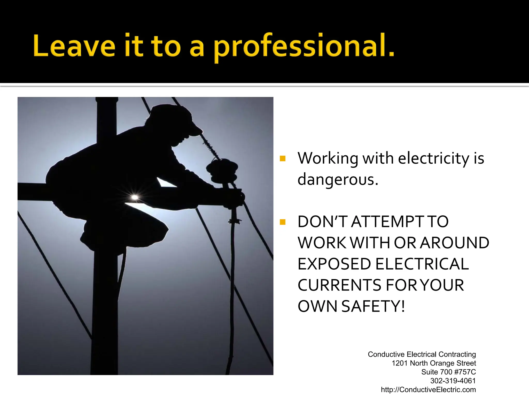    Working with electricity is
    dangerous.

   DON’T ATTEMPT TO
    WORK WITH OR AROUND
    EXPOSED ELECTRICAL
    CURRENTS FOR YOUR
    OWN SAFETY!

              Conductive Electrical Contracting
                    Conductive Electrical Contracting
                     1201 North Orange Street Street
                             1201 North Orange
                                Suite 700 #757C#757C
                                       Suite 700
                                  302-319-4061
                                         302-319-4061
                 http://ConductiveElectric.com
                         http://ConductiveElectric.com
 