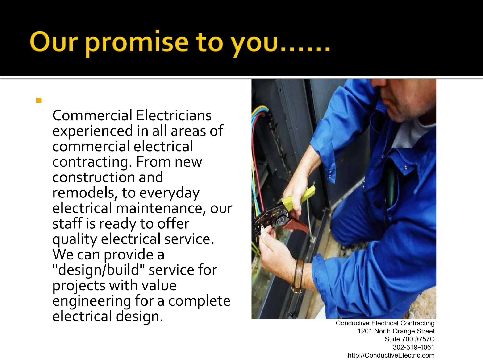 
    Commercial Electricians
    experienced in all areas of
    commercial electrical
    contracting. From new
    construction and
    remodels, to everyday
    electrical maintenance, our
    staff is ready to offer
    quality electrical service.
    We can provide a
    "design/build" service for
    projects with value
    engineering for a complete
    electrical design.            Conductive Electrical Contracting
                                         1201 North Orange Street
                                                 Suite 700 #757C
                                                     302-319-4061
                                     http://ConductiveElectric.com
 