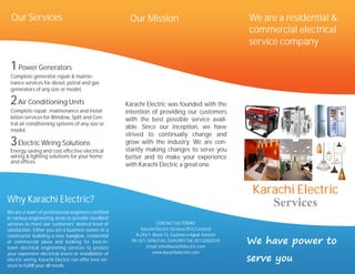 Our Services                                           Our Mission                                      We are a residential &
                                                                                                          commercial electrical
                                                                                                          service company

 1 Power Generators
 Complete generator repair & mainte-
 nance services for diesel, petrol and gas
 generators of any size or model.

 2 Air Conditioning Units                               Karachi Electric was founded with the
 Complete repair, maintenance and instal-               intention of providing our customers
 lation services for Window, Split and Cen-             with the best possible service avail-
 tral air conditioning systems of any size or
 model.
                                                        able. Since our inception, we have
                                                        strived to continually change and
 3 Electric Wiring Solutions                            grow with the industry. We are con-
                                                        stantly making changes to serve you
 Energy saving and cost effective electrical
 wiring & lighting solutions for your home              better and to make your experience
 and offices.
                                                        with Karachi Electric a great one.



                                                                                                           Karachi Electric
Why Karachi Electric?                                                                                         Services
We are a team of professional engineers certified
in various engineering areas to provide excellent
services to meet our customers' desired level of                       CONTACT US TODAY:
satisfaction. Either you are a business owner or a             Karachi Electric Services (Pvt.) Limited

                                                                                                          We have power to
constructor building a new banglow, residential             B-293/1, Block 10, Gulshan-e-Iqbal, Karachi
or commercial plaza and looking for best-in-              Ph: 021-34962140, 03452991158, 03132502529
town electrical engineering services to protect                   Email: info@karachielectric.com

                                                                                                          serve you
your expensive electrical assets or installation of                  www.karachielectric.com
electric wiring, Karachi Electric can offer best ser-
vices to fulfill your all needs.
 