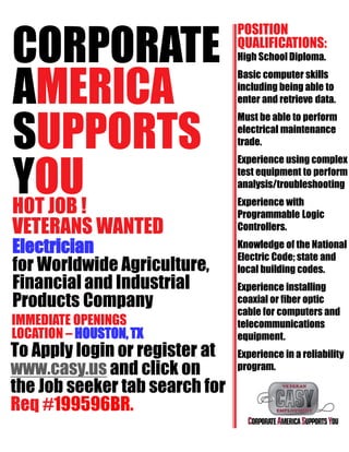 CORPORATE
AMERICA
SUPPORTS
YOUHOT JOB !
VETERANS WANTED
Electrician
for Worldwide Agriculture,
Financial and Industrial
Products Company
IMMEDIATE OPENINGS
LOCATION – HOUSTON,TX
To Apply login or register at
www.casy.us and click on
the Job seeker tab search for
Req #199596BR.
POSITION
QUALIFICATIONS:
High School Diploma.
Basic computer skills
including being able to
enter and retrieve data.
Must be able to perform
electrical maintenance
trade.
Experience using complex
test equipment to perform
analysis/troubleshooting
Experience with
Programmable Logic
Controllers.
Knowledge of the National
Electric Code; state and
local building codes.
Experience installing
coaxial or fiber optic
cable for computers and
telecommunications
equipment.
Experience in a reliability
program.
 