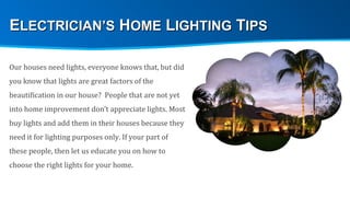 Our houses need lights, everyone knows that, but did you know that lights are great factors of the beautification in our house?  People that are not yet into home improvement don’t appreciate lights. Most buy lights and add them in their houses because they need it for lighting purposes only. If your part of these people, then let us educate you on how to choose the right lights for your home. E LECTRICIAN’S  H OME  L IGHTING  T IPS 