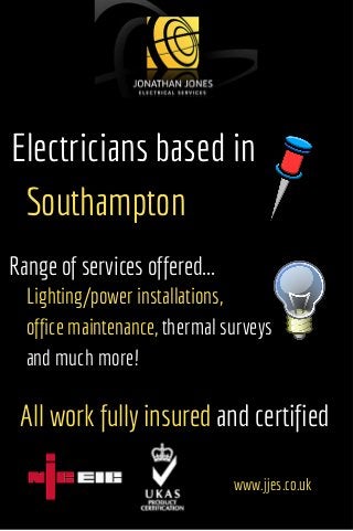 Electricians based in
Southampton
Range of services offered...
Lighting/power installations,
office maintenance, thermal surveys
and much more!
All work fully insured and certified
www.jjes.co.uk