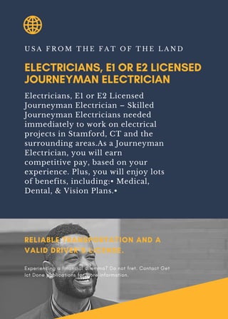 ELECTRICIANS, E1 OR E2 LICENSED
JOURNEYMAN ELECTRICIAN
U S A F R O M T H E F A T O F T H E L A N D
Electricians, E1 or E2 Licensed
Journeyman Electrician – Skilled
Journeyman Electricians needed
immediately to work on electrical
projects in Stamford, CT and the
surrounding areas.As a Journeyman
Electrician, you will earn
competitive pay, based on your
experience. Plus, you will enjoy lots
of benefits, including:• Medical,
Dental, & Vision Plans.•
RELIABLE TRANSPORTATION AND A
VALID DRIVER’S LICENSE.
Experiencing a financial dilemma? Do not fret. Contact Get
Ict Done publications for more information.
 