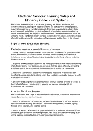 Electrician Services: Ensuring Safety and
Efficiency in Electrical Systems
Electricity is an essential part of modern life, powering our homes, businesses, and
industries. However, dealing with electrical systems can be hazardous and complicated,
requiring the expertise of trained professionals. Electrician services play a critical role in
ensuring the safe and efficient functioning of electrical installations, addressing electrical
issues, and maintaining the integrity of electrical systems. In this comprehensive article, we
will delve into the world of electrician services, exploring their importance, common services
offered, the skills required for electricians, safety measures, and the future of the industry.
Importance of Electrician Services:
Electrician services are crucial for several reasons:
1. Safety: Electricity is dangerous when mishandled, and faulty electrical systems can lead
to fires, electrocution, or other hazardous situations. Electricians ensure that electrical
installations comply with safety standards and regulations, minimizing risks and protecting
lives and property.
2. Expertise and Knowledge: Electricians are trained professionals with extensive knowledge
of electrical systems. They can diagnose and solve electrical issues efficiently, preventing
potential problems and improving the overall performance of electrical installations.
3. Preventive Maintenance: Regular maintenance and inspections by electricians can
identify and address potential problems before they escalate, reducing the chances of costly
breakdowns and repairs.
4. Efficiency and Energy Savings: Electricians can optimize electrical systems to operate at
their highest efficiency, reducing energy wastage and lowering electricity bills for
homeowners and businesses.
Common Electrician Services:
Electricians offer a wide range of services to cater to residential, commercial, and industrial
needs. Some common services include:
1. Electrical Installations: Electricians are involved in the installation of electrical systems in
new constructions or during renovations. This includes wiring, outlets, switches, lighting
fixtures, circuit breakers, and electrical panels.
2. Electrical Repairs: When electrical systems malfunction or encounter issues, electricians
are called upon to diagnose and fix the problems. This could involve troubleshooting faulty
wiring, repairing electrical outlets, or replacing damaged components.
 