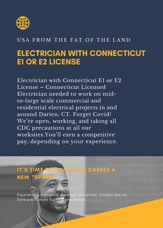 ELECTRICIAN WITH CONNECTICUT
E1 OR E2 LICENSE
U S A F R O M T H E F A T O F T H E L A N D
Electrician with Connecticut E1 or E2
License – Connecticut Licensed
Electrician needed to work on mid-
to-large scale commercial and
residential electrical projects in and
around Darien, CT. Forget Covid!
We’re open, working, and taking all
CDC precautions at all our
worksites.You’ll earn a competitive
pay, depending on your experience.
IT’S TIME TO GIVE YOUR CAREER A
NEW “SPARK!”
Experiencing a financial dilemma? Do not fret. Contact Get Ict
Done publications for more information.
 