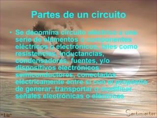 Partes de un circuito Se denomina circuito eléctrico a una serie de elementos o componentes eléctricos o electrónicos, tales como resistencias, inductancias, condensadores, fuentes, y/o dispositivos electrónicos semiconductores, conectados eléctricamente entre sí con el propósito de generar, transportar o modificar señales electrónicas o eléctricas   