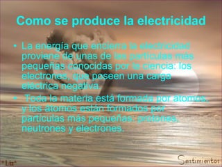 Como se produce la electricidad La energía que encierra la electricidad proviene de unas de las partículas más pequeñas conocidas por la ciencia: los electrones, que poseen una carga eléctrica negativa.  Toda la materia está formada por átomos, y los átomos están formados por partículas más pequeñas: protones, neutrones y electrones.  