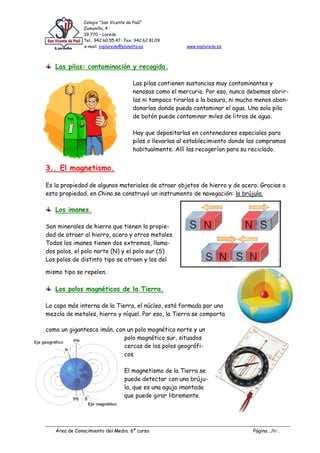 Colegio “San Vicente de Paúl”
               Zamanillo, 4
               39.770 – Laredo
               Tel.: 942.60.55.47- Fax: 942.62.81.09
               e-mail: svplaredo@planalfa.es             www.svplaredo.es



   Las pilas: contaminación y recogida.

                                      Las pilas contienen sustancias muy contaminantes y
                                      nenosas como el mercurio. Por eso, nunca debemos abrir-
                                      las ni tampoco tirarlas a la basura, ni mucho menos aban-
                                      donarlas donde pueda contaminar el agua. Una sola pila
                                      de botón puede contaminar miles de litros de agua.

                                      Hay que depositarlas en contenedores especiales para
                                      pilas o llevarlas al establecimiento donde las compramos
                                      habitualmente. Allí las recogerían para su reciclado.


3.. El magnetismo.

Es la propiedad de algunos materiales de atraer objetos de hierro y de acero. Gracias a
esta propiedad, en China se construyó un instrumento de navegación: la brújula.

   Los imanes.

Son minerales de hierro que tienen la propie-
dad de atraer al hierro, acero y otros metales.
Todos los imanes tienen dos extremos, llama-
dos polos, el polo norte (N) y el polo sur (S)
Los polos de distinto tipo se atraen y los del

mismo tipo se repelen.

   Los polos magnéticos de la Tierra.

La capa más interna de la Tierra, el núcleo, está formada por una
mezcla de metales, hierro y níquel. Por eso, la Tierra se comporta

como un gigantesco imán, con un polo magnético norte y un
                            polo magnético sur, situados
                            cercas de los polos geográfi-
                            cos.

                                  El magnetismo de la Tierra se
                                  puede detectar con una brúju-
                                  la, que es una aguja imantada
                                  que puede girar libremente.




   Área de Conocimiento del Medio. 6º curso                                       Página ../6/..
 