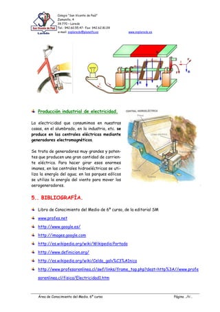 Colegio “San Vicente de Paúl”
               Zamanillo, 4
               39.770 – Laredo
               Tel.: 942.60.55.47- Fax: 942.62.81.09
               e-mail: svplaredo@planalfa.es           www.svplaredo.es




   Producción industrial de electricidad.

La electricidad que consumimos en nuestras
casas, en el alumbrado, en la industria, etc. se
produce en las centrales eléctricas mediante
generadores electromagnéticos.

Se trata de generadores muy grandes y poten-
tes que producen una gran cantidad de corrien-
te eléctrica. Para hacer girar esos enormes
imanes, en las centrales hidroeléctricas se uti-
liza la energía del agua; en los parques eólicos
se utiliza la energía del viento para mover los
aerogeneradores.


5.. BIBLIOGRAFÍA.

   Libro de Conocimiento del Medio de 6º curso, de la editorial SM

   www.profes.net

   http://www.google.es/

   http://images.google.com

   http://es.wikipedia.org/wiki/Wikipedia:Portada

   http://www.definicion.org/

   http://es.wikipedia.org/wiki/Celda_galv%C3%A1nica

   http://www.profesorenlinea.cl/swf/links/frame_top.php?dest=http%3A//www.profe

   sorenlinea.cl/fisica/Electricidad1.htm



   Área de Conocimiento del Medio. 6º curso                               Página ../8/..
 