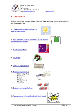 Colegio “San Vicente de Paúl”
                 Zamanillo, 4
                 39.770 – Laredo
                 Tel.: 942.60.55.47- Fax: 942.62.81.09
                 e-mail: svplaredo@planalfa.es           www.svplaredo.es




6.. RECURSOS.

Haz clic sobre cada hipervínculo y accederás a la web en donde encontrarás más infor-
mación sobre el tema



1.. Conexión de componentes eléctricos
en serie y en paralelo.




2.. Web donde nos explican el concepto de electricidad.
Puedes ampliar la imagen.




3.. El circuito eléctrico




4.. Los imanes




5.. Taller de experimentos



6.. Nuestros experimentos:
         Campo Magnético
         Electroimán
         Brújula
         Pila de limones
         Pila salada



7.. Imanes y corriente eléctrica




8..Web con amplia información sobre la electricidad




   Área de Conocimiento del Medio. 6º curso                                 Página ../9/..
 