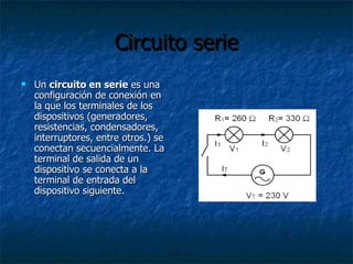 Circuito serie Un  circuito en serie  es una configuración de conexión en la que los terminales de los dispositivos (generadores, resistencias, condensadores, interruptores, entre otros.) se conectan secuencialmente. La terminal de salida de un dispositivo se conecta a la terminal de entrada del dispositivo siguiente.  