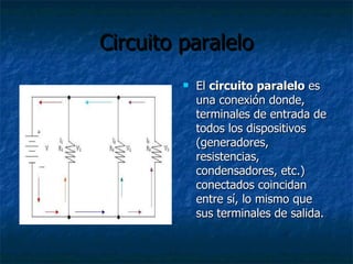 Circuito paralelo El  circuito paralelo  es una conexión donde, terminales de entrada de todos los dispositivos (generadores, resistencias, condensadores, etc.) conectados coincidan entre sí, lo mismo que sus terminales de salida. 