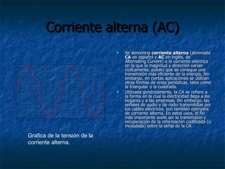 Corriente alterna (AC) Se denomina  corriente alterna  (abreviada  CA  en español y  AC  en inglés, de Alternating Current) a la corriente eléctrica en la que la magnitud y dirección varían cíclicamente. puesto que se consigue una transmisión más eficiente de la energía. Sin embargo, en ciertas aplicaciones se utilizan otras formas de onda periódicas, tales como la triangular o la cuadrada. Utilizada genéricamente, la CA se refiere a la forma en la cual la electricidad llega a los hogares y a las empresas. Sin embargo, las señales de audio y de radio transmitidas por los cables eléctricos, son también ejemplos de corriente alterna. En estos usos, el fin más importante suele ser la transmisión y recuperación de la información codificada (o modulada) sobre la señal de la CA Grafica de la tensión de la corriente alterna. 