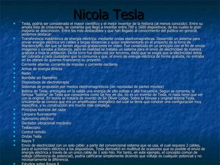 Nicola Tesla Tesla, podría ser considerado el mayor científico y el mejor inventor de la historia (al menos conocido). Entre su amplia lista de creaciones, se comenta que llegó a inventar entre 700 y 1600 dispositivos, de los cuales la gran mayoría se desconocen. Entre los más destacables y que han llegado al conocimiento del público en general, podemos destacar: Transferencia inalámbrica de energía eléctrica: mediante ondas electromagnéticas. Desarrolló un sistema para enviar energía eléctrica sin cables a largas distancias y quiso implementarlo en el proyecto de la torre de Wardenclyffe, del que se tienen algunas grabaciones en vídeo. Fue construido en un principio con el fin de enviar imágenes y sonidos a distancia, pero en realidad se trataba un sistema para el envío de electricidad de manera gratuita a toda la población. Dicha torre fue destruida por terceros, dado que se exigía que la electricidad debía ser cobrada a cada ciudadano que la consumía y que, el envío de energía eléctrica de forma gratuita, no entraba en los planes de quienes financiaron su proyecto.  Corriente alterna, corriente de impulso y corriente oscilante  Armas de energía directa  Radio Bombilla sin filamento  Dispositivos de electroterapia  Sistemas de propulsión por medios electromagnéticos (sin necesidad de partes móviles)  Bobina de Tesla: entregaba en la salida una energía de alto voltaje y alta frecuencia. Según se comenta, la famosa "bobina" de Tesla que conocemos como tal hoy en día, no es un invento de Tesla, ni nada tiene que ver con la original. En teoría se trataría de invento de Sir Oliver Lodge. Sobre la famosa y original bobina Tesla, únicamente se conoce que era un amplificador energético del cual se tenía que conocer una configuración muy específica, y su construcción era mucho más compleja. Principios teóricos del radar  Lámpara fluorescente  Submarino eléctrico  Oscilador vibracional mecánico  Teslascopio Control remoto  Ondas Tesla  Rayos T  Envío de electricidad con un solo cable: a parte del convencional sistema que se usa, el cual requiere 2 cables, para el suministro eléctrico a los dispositivos, Tesla demostró en multitud de ocasiones que es posible el envío de energía eléctrica a través de un único cable de 1 solo hilo. Por tanto, en este ejemplo, el concepto común de voltaje (diferencia de potencial), podría calificarse simplemente diciendo que voltaje es cualquier potencial y no necesariamente la diferencia. Estudios sobre Rayos X 