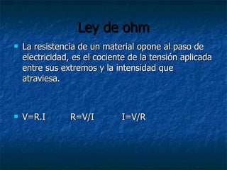 Ley de ohm La resistencia de un material opone al paso de electricidad, es el cociente de la tensión aplicada entre sus extremos y la intensidad que atraviesa. V=R.I  R=V/I  I=V/R 