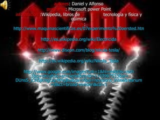 autores : Daniel y Alfonso programa : Microsoft power Point información  :Wikipedia, libros de  tecnología y física y química Enlaces :  http://www.maquinascientificas.es/07experimento%20oersted.htm http://es.wikipedia.org/wiki/Electricida http:// www.diseon.com /blog/ nikola -tesla/ http:// es.wikipedia.org / wiki / Nikola_Tesla http:// www.google.com / images?um =1& hl = es&tbs = isch :1&q=circuitos+en+ serie&revid =1143967533& ei = DUnsS_iCN5jkmgOurMHgBw & sa = X&oi = revisions_inline&resnum =0& ct = broad - revision&cd =1 
