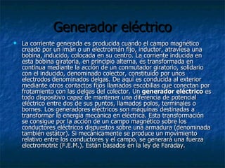 Generador eléctrico La corriente generada es producida cuando el campo magnético creado por un imán o un electroimán fijo, inductor, atraviesa una bobina, inducido, colocada en su centro. La corriente inducida en esta bobina giratoria, en principio alterna, es transformada en continua mediante la acción de un conmutador giratorio, solidario con el inducido, denominado colector, constituido por unos electrodos denominados delgas. De aquí es conducida al exterior mediante otros contactos fijos llamados escobillas que conectan por frotamiento con las delgas del colector. Un  generador eléctrico  es todo dispositivo capaz de mantener una diferencia de potencial eléctrico entre dos de sus puntos, llamados polos, terminales o bornes. Los generadores eléctricos son máquinas destinadas a transformar la energía mecánica en eléctrica. Esta transformación se consigue por la acción de un campo magnético sobre los conductores eléctricos dispuestos sobre una armadura (denominada también estátor). Si mecánicamente se produce un movimiento relativo entre los conductores y el campo, se generará una fuerza electromotriz (F.E.M.). Están basados en la ley de Faraday. 