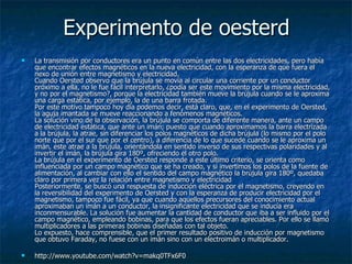 Experimento de oesterd La transmisión por conductores era un punto en común entre las dos electricidades, pero había que encontrar efectos magnéticos en la nueva electricidad, con la esperanza de que fuera el nexo de unión entre magnetismo y electricidad.  Cuando Oersted observo que la brújula se movía al circular una corriente por un conductor próximo a ella, no le fue fácil interpretarlo, ¿podía ser este movimiento por la misma electricidad, y no por el magnetismo?, porque la electricidad también mueve la brújula cuando se le aproxima una carga estática, por ejemplo, la de una barra frotada.  Por este motivo tampoco hoy día podemos decir, está claro, que, en el experimento de Oersted, la aguja imantada se mueve reaccionando a fenómenos magnéticos.  La solución vino de la observación, la brújula se comporta de diferente manera, ante un campo de electricidad estática, que ante un imán; puesto que cuando aproximamos la barra electrizada a la brújula, la atrae, sin diferenciar los polos magnéticos de dicha brújula (lo mismo por el polo norte que por el sur que por el centro), a diferencia de lo que sucede cuando se le aproxima un imán, este atrae a la brújula, orientándola en sentido inverso de sus respectivas polaridades y al invertir el imán, la brújula gira 180º, ofreciendo el otro polo.  La brújula en el experimento de Oersted responde a este último criterio, se orienta como influenciada por un campo magnético que se ha creado, y si invertimos los polos de la fuente de alimentación, al cambiar con ello el sentido del campo magnético la brújula gira 180º, quedaba claro por primera vez la relación entre magnetismo y electricidad Posteriormente, se buscó una respuesta de inducción eléctrica por el magnetismo, creyendo en la reversibilidad del experimento de Oersted y con la esperanza de producir electricidad por el magnetismo, tampoco fue fácil, ya que cuando aquellos precursores del conocimiento actual aproximaban un imán a un conductor, la insignificante electricidad que se inducía era inconmensurable. La solución fue aumentar la cantidad de conductor que iba a ser influido por el campo magnético, empleando bobinas, para que los efectos fueran apreciables. Por ello se llamó multiplicadores a las primeras bobinas diseñadas con tal objeto.  Lo expuesto, hace comprensible, que el primer resultado positivo de inducción por magnetismo que obtuvo Faraday, no fuese con un imán sino con un electroimán o multiplicador.  http://www.youtube.com/watch?v=makq0TFx6F0 