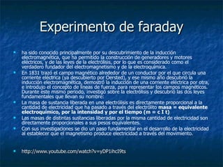 Experimento de faraday ha sido conocido principalmente por su descubrimiento de la inducción electromagnética, que ha permitido la construcción de generadores y motores eléctricos, y de las leyes de la electrólisis, por lo que es considerado como el verdadero fundador del electromagnetismo y de la electroquímica. En 1831 trazó el campo magnético alrededor de un conductor por el que circula una corriente eléctrica (ya descubierto por Oersted), y ese mismo año descubrió la inducción electromagnética, demostró la inducción de una corriente eléctrica por otra, e introdujo el concepto de líneas de fuerza, para representar los campos magnéticos. Durante este mismo periodo, investigó sobre la electrólisis y descubrió las dos leyes fundamentales que llevan su nombre: La masa de sustancia liberada en una electrólisis es directamente proporcional a la cantidad de electricidad que ha pasado a través del electrólito  masa = equivalente electroquímico, por la intensidad y por el tiempo (m = c I t)   Las masas de distintas sustancias liberadas por la misma cantidad de electricidad son directamente proporcionales a sus pesos equivalentes.  Con sus investigaciones se dio un paso fundamental en el desarrollo de la electricidad al establecer que el magnetismo produce electricidad a través del movimiento. http://www.youtube.com/watch?v=yDP1ihcI9ts 