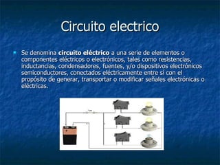 Circuito electrico Se denomina  circuito eléctrico  a una serie de elementos o componentes eléctricos o electrónicos, tales como resistencias, inductancias, condensadores, fuentes, y/o dispositivos electrónicos semiconductores, conectados eléctricamente entre sí con el propósito de generar, transportar o modificar señales electrónicas o eléctricas.  