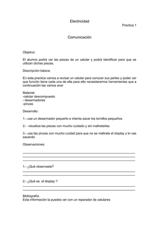 Electricidad
                                                                     Practica 1


                               Comunicación


Objetivo:

El alumno podrá ver las piezas de un celular y podrá identificar para que se
utilizan dichas piezas.

Descripción básica:

En esta practica vamos a revisar un celular para conocer sus partes y poder ver
que función tiene cada una de ella para ello necesitaremos herramientas que a
continuación las vamos aver

Material:
-celular descompuesto
- desarmadores
-pinzas

Desarrollo:

1.- usa un desarmador pequeño e intenta sacar los tornillos pequeños

2.- visualiza las piezas con mucho cuidado y sin maltratarlas

3.- usa las pinzas con mucho cuidad para que no se maltrate el display y lo vas
sacando

Observaciones:

_______________________________________________________________
_______________________________________________________________
_______________________________________________________________

1.- ¿Qué observaste?
_______________________________________________________________
_______________________________________________________________

2.- ¿Qué es el display ?
_______________________________________________________________
_______________________________________________________________

Bibliografía:
Esta información la puedes ver con un reparador de celulares
 