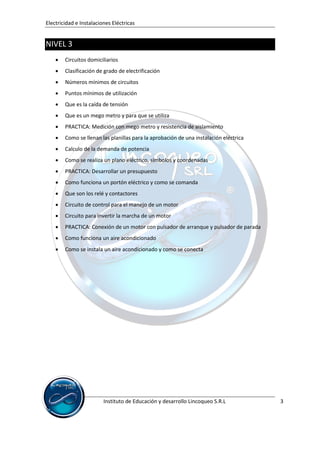 Electricidad e Instalaciones Eléctricas


NIVEL 3
       Circuitos domiciliarios
       Clasificación de grado de electrificación
       Números mínimos de circuitos
       Puntos mínimos de utilización
       Que es la caída de tensión
       Que es un mego metro y para que se utiliza
       PRACTICA: Medición con mego metro y resistencia de aislamiento
       Como se llenan las planillas para la aprobación de una instalación eléctrica
       Calculo de la demanda de potencia
       Como se realiza un plano eléctrico, símbolos y coordenadas
       PRACTICA: Desarrollar un presupuesto
       Como funciona un portón eléctrico y como se comanda
       Que son los relé y contactores
       Circuito de control para el manejo de un motor
       Circuito para invertir la marcha de un motor
       PRACTICA: Conexión de un motor con pulsador de arranque y pulsador de parada
       Como funciona un aire acondicionado
       Como se instala un aire acondicionado y como se conecta




                         Instituto de Educación y desarrollo Lincoqueo S.R.L           3
 
